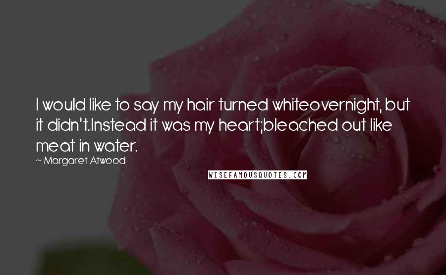 Margaret Atwood Quotes: I would like to say my hair turned whiteovernight, but it didn't.Instead it was my heart;bleached out like meat in water.