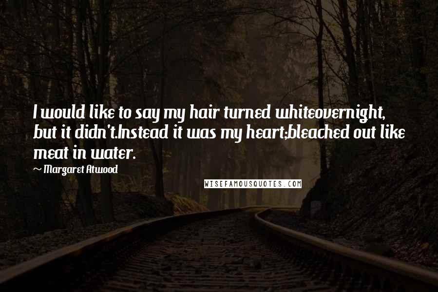 Margaret Atwood Quotes: I would like to say my hair turned whiteovernight, but it didn't.Instead it was my heart;bleached out like meat in water.