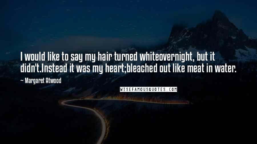 Margaret Atwood Quotes: I would like to say my hair turned whiteovernight, but it didn't.Instead it was my heart;bleached out like meat in water.