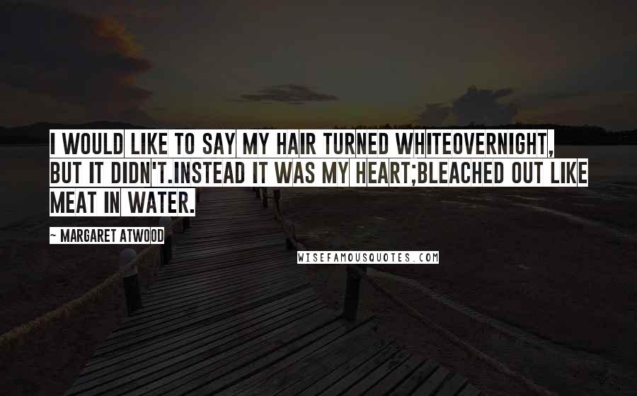 Margaret Atwood Quotes: I would like to say my hair turned whiteovernight, but it didn't.Instead it was my heart;bleached out like meat in water.