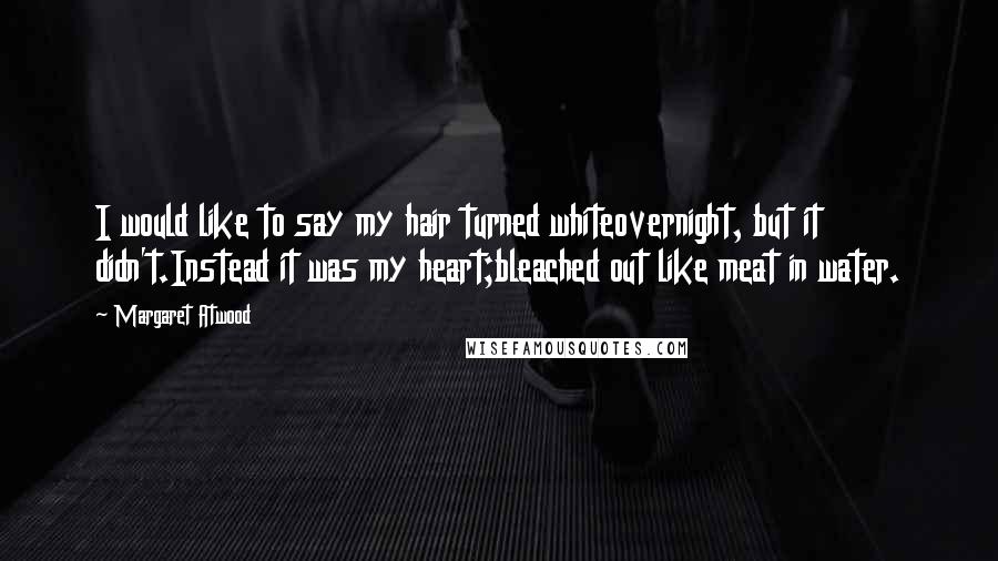 Margaret Atwood Quotes: I would like to say my hair turned whiteovernight, but it didn't.Instead it was my heart;bleached out like meat in water.