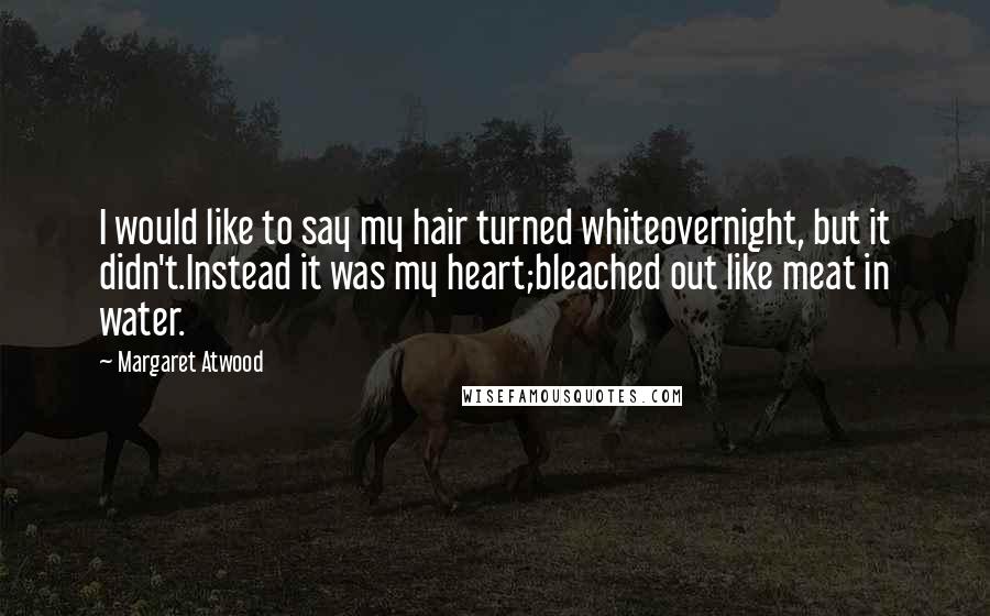 Margaret Atwood Quotes: I would like to say my hair turned whiteovernight, but it didn't.Instead it was my heart;bleached out like meat in water.