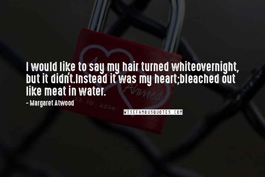 Margaret Atwood Quotes: I would like to say my hair turned whiteovernight, but it didn't.Instead it was my heart;bleached out like meat in water.