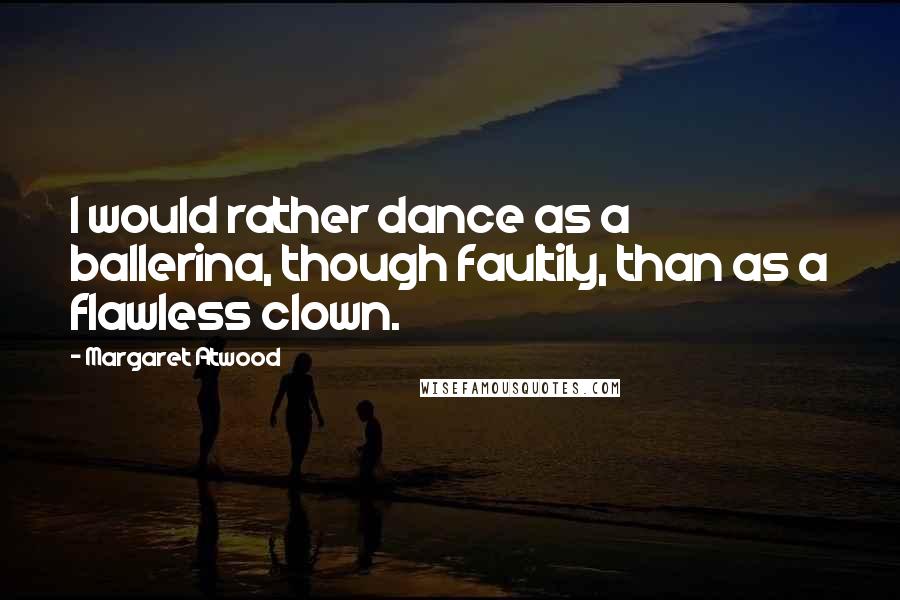 Margaret Atwood Quotes: I would rather dance as a ballerina, though faultily, than as a flawless clown.