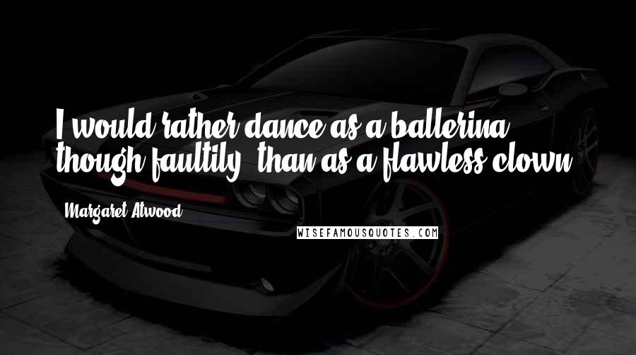 Margaret Atwood Quotes: I would rather dance as a ballerina, though faultily, than as a flawless clown.