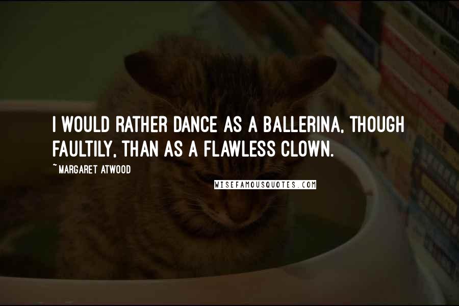 Margaret Atwood Quotes: I would rather dance as a ballerina, though faultily, than as a flawless clown.