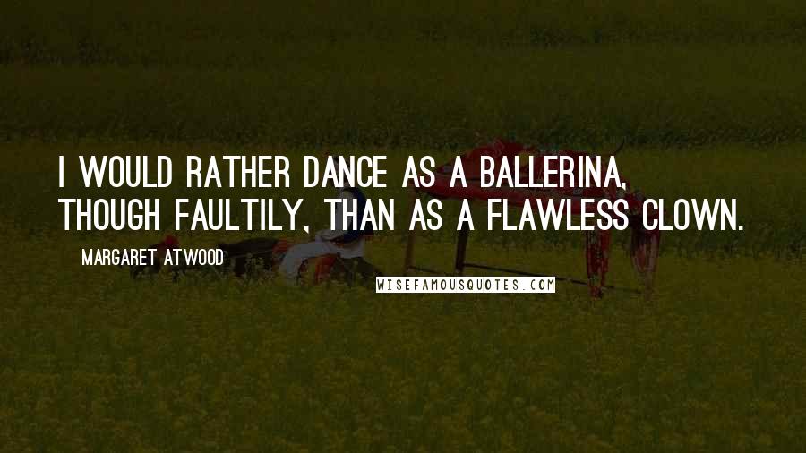 Margaret Atwood Quotes: I would rather dance as a ballerina, though faultily, than as a flawless clown.