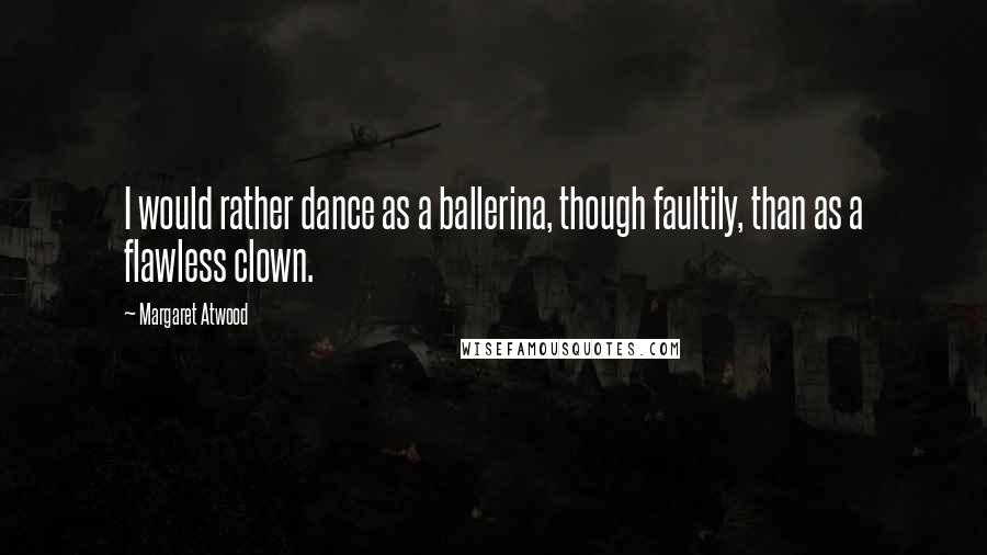 Margaret Atwood Quotes: I would rather dance as a ballerina, though faultily, than as a flawless clown.