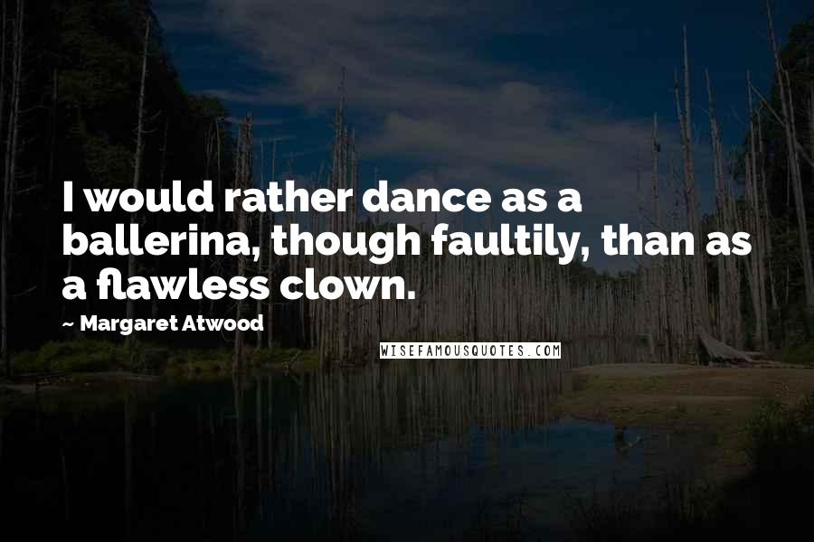 Margaret Atwood Quotes: I would rather dance as a ballerina, though faultily, than as a flawless clown.