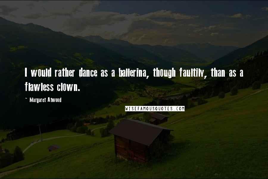 Margaret Atwood Quotes: I would rather dance as a ballerina, though faultily, than as a flawless clown.