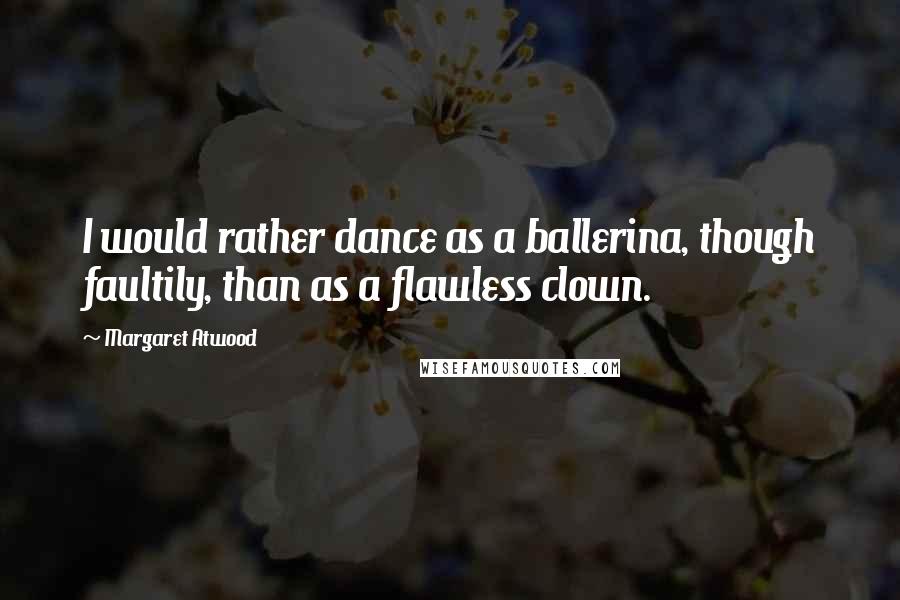 Margaret Atwood Quotes: I would rather dance as a ballerina, though faultily, than as a flawless clown.