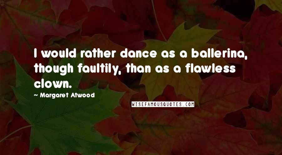 Margaret Atwood Quotes: I would rather dance as a ballerina, though faultily, than as a flawless clown.