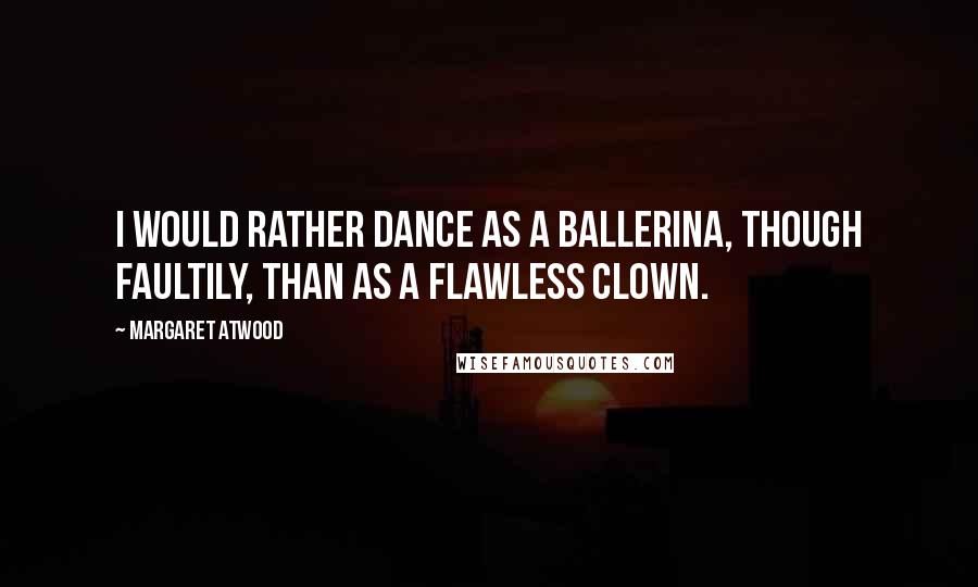 Margaret Atwood Quotes: I would rather dance as a ballerina, though faultily, than as a flawless clown.