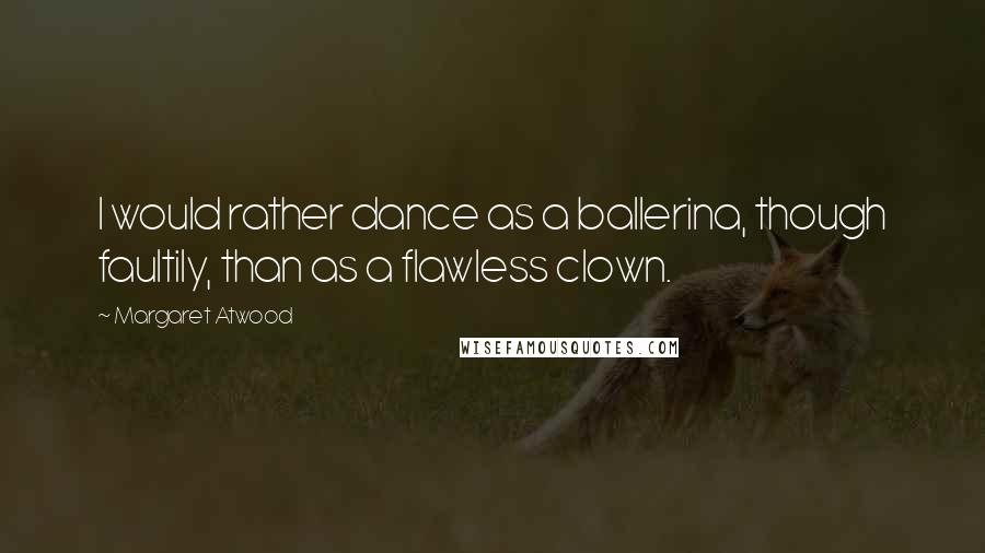 Margaret Atwood Quotes: I would rather dance as a ballerina, though faultily, than as a flawless clown.