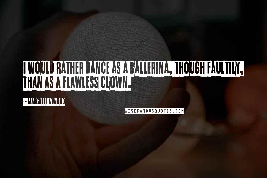 Margaret Atwood Quotes: I would rather dance as a ballerina, though faultily, than as a flawless clown.