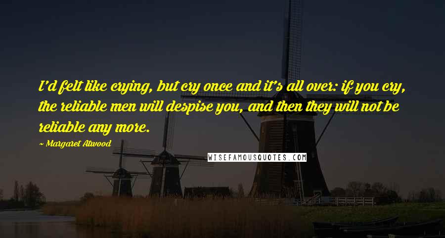 Margaret Atwood Quotes: I'd felt like crying, but cry once and it's all over: if you cry, the reliable men will despise you, and then they will not be reliable any more.