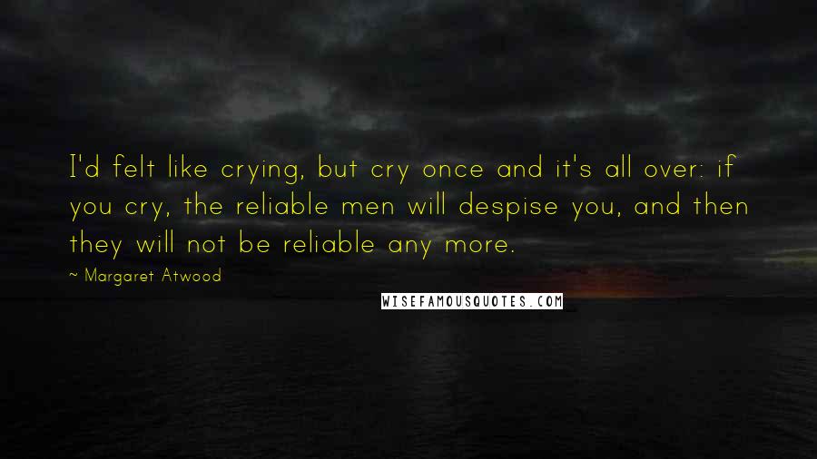 Margaret Atwood Quotes: I'd felt like crying, but cry once and it's all over: if you cry, the reliable men will despise you, and then they will not be reliable any more.
