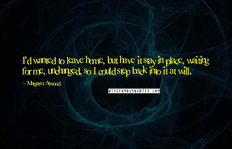 Margaret Atwood Quotes: I'd wanted to leave home, but have it stay in place, waiting for me, unchanged, so I could step back into it at will.