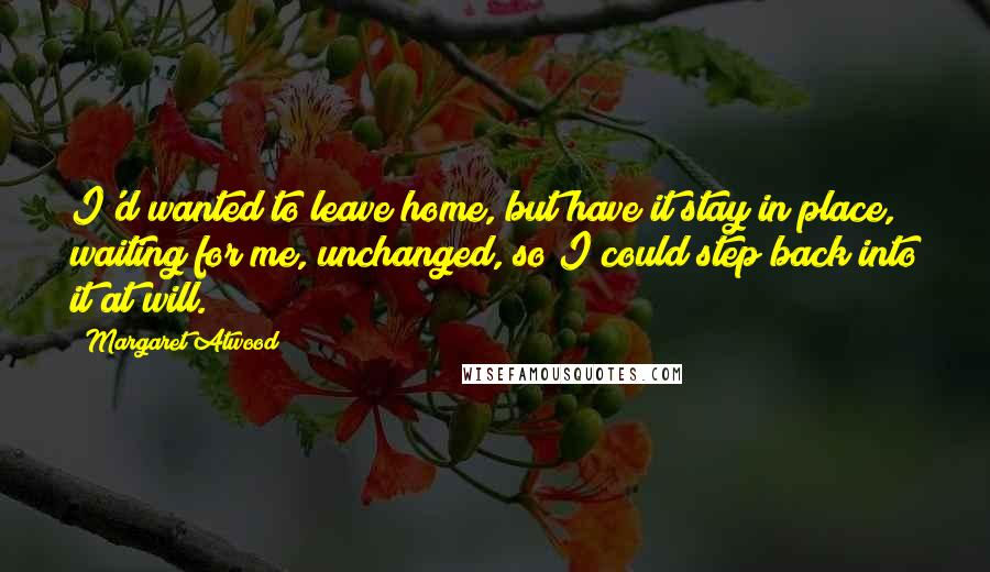 Margaret Atwood Quotes: I'd wanted to leave home, but have it stay in place, waiting for me, unchanged, so I could step back into it at will.