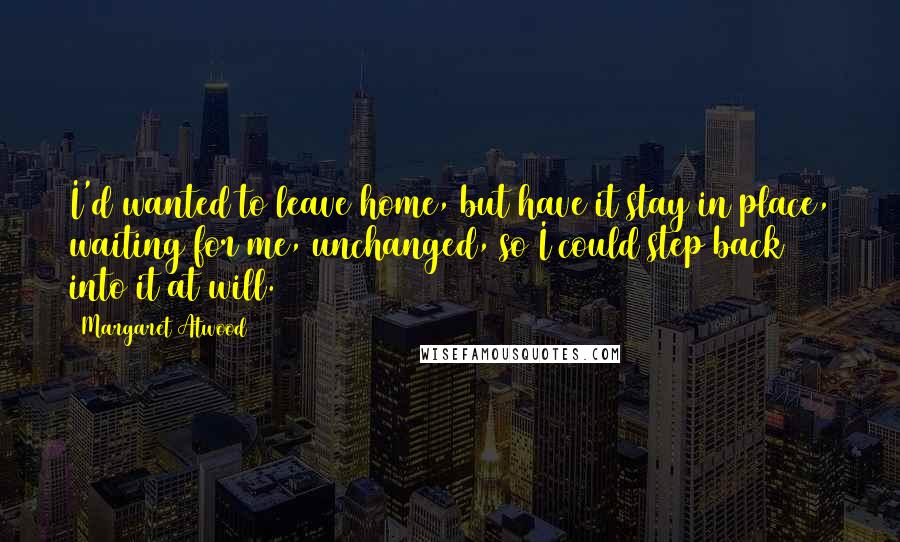 Margaret Atwood Quotes: I'd wanted to leave home, but have it stay in place, waiting for me, unchanged, so I could step back into it at will.