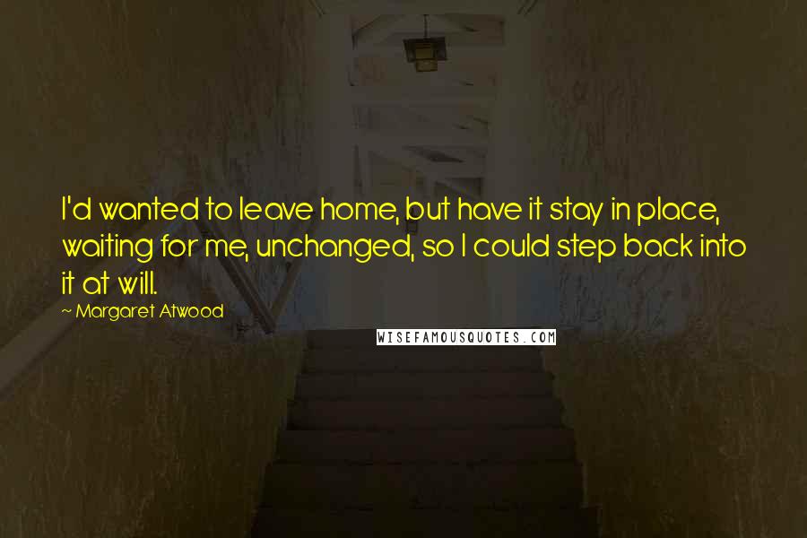 Margaret Atwood Quotes: I'd wanted to leave home, but have it stay in place, waiting for me, unchanged, so I could step back into it at will.