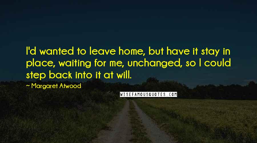 Margaret Atwood Quotes: I'd wanted to leave home, but have it stay in place, waiting for me, unchanged, so I could step back into it at will.