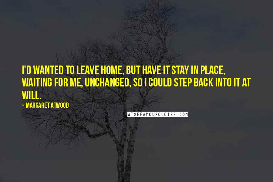 Margaret Atwood Quotes: I'd wanted to leave home, but have it stay in place, waiting for me, unchanged, so I could step back into it at will.