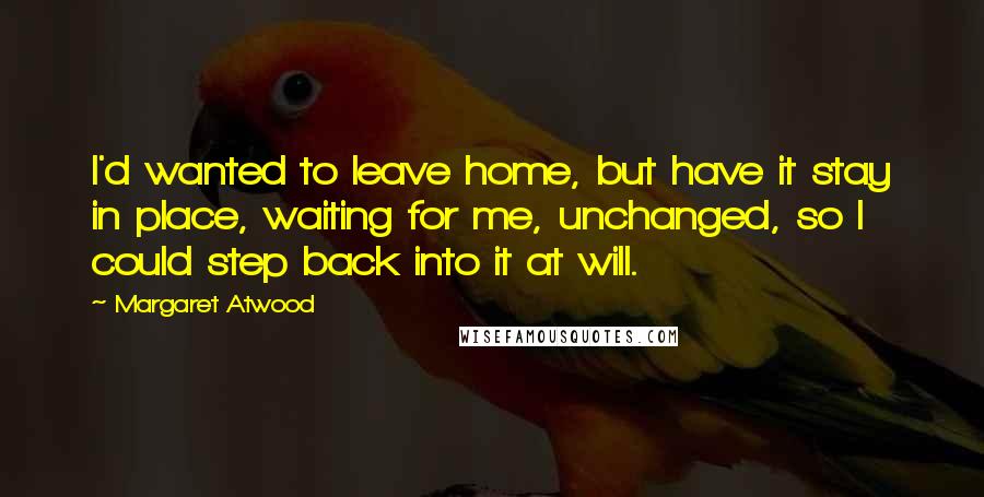 Margaret Atwood Quotes: I'd wanted to leave home, but have it stay in place, waiting for me, unchanged, so I could step back into it at will.