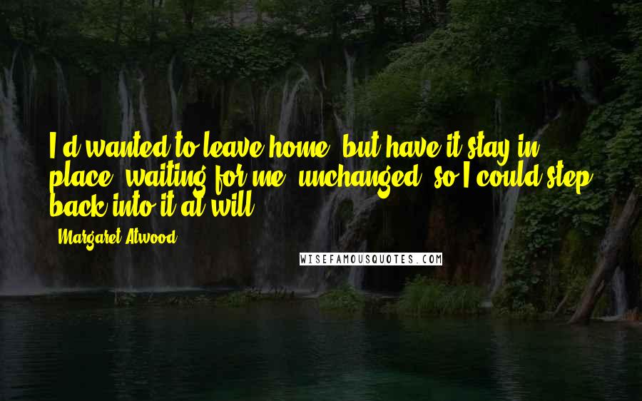 Margaret Atwood Quotes: I'd wanted to leave home, but have it stay in place, waiting for me, unchanged, so I could step back into it at will.