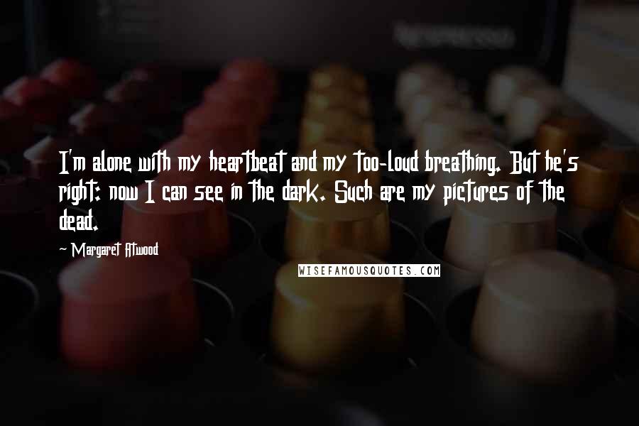 Margaret Atwood Quotes: I'm alone with my heartbeat and my too-loud breathing. But he's right: now I can see in the dark. Such are my pictures of the dead.