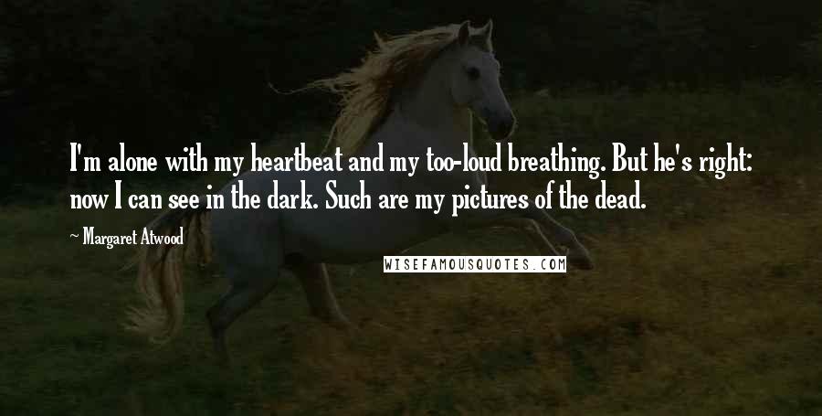 Margaret Atwood Quotes: I'm alone with my heartbeat and my too-loud breathing. But he's right: now I can see in the dark. Such are my pictures of the dead.