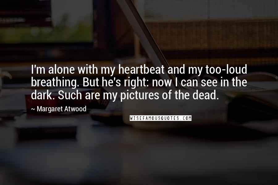 Margaret Atwood Quotes: I'm alone with my heartbeat and my too-loud breathing. But he's right: now I can see in the dark. Such are my pictures of the dead.