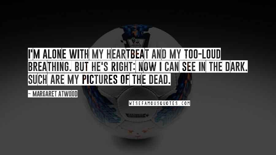 Margaret Atwood Quotes: I'm alone with my heartbeat and my too-loud breathing. But he's right: now I can see in the dark. Such are my pictures of the dead.