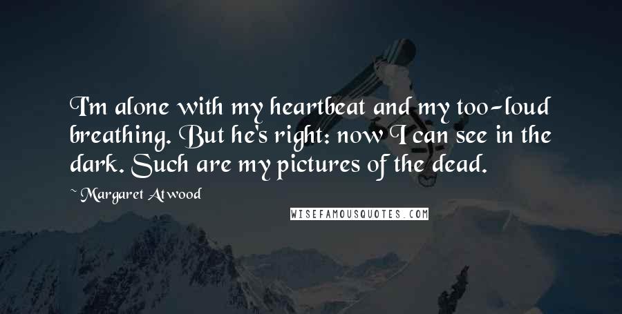 Margaret Atwood Quotes: I'm alone with my heartbeat and my too-loud breathing. But he's right: now I can see in the dark. Such are my pictures of the dead.