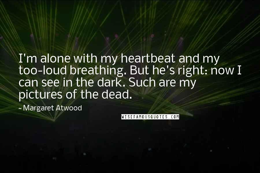 Margaret Atwood Quotes: I'm alone with my heartbeat and my too-loud breathing. But he's right: now I can see in the dark. Such are my pictures of the dead.