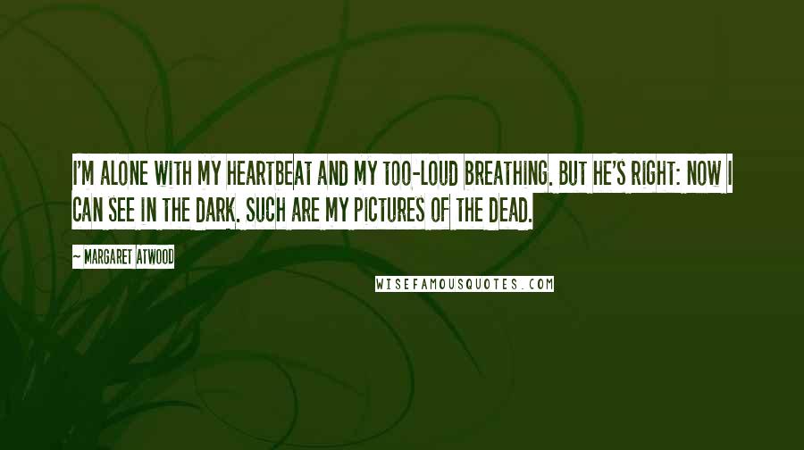 Margaret Atwood Quotes: I'm alone with my heartbeat and my too-loud breathing. But he's right: now I can see in the dark. Such are my pictures of the dead.