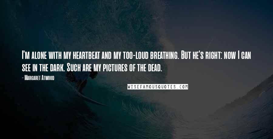 Margaret Atwood Quotes: I'm alone with my heartbeat and my too-loud breathing. But he's right: now I can see in the dark. Such are my pictures of the dead.