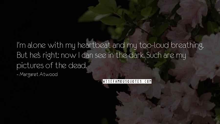 Margaret Atwood Quotes: I'm alone with my heartbeat and my too-loud breathing. But he's right: now I can see in the dark. Such are my pictures of the dead.