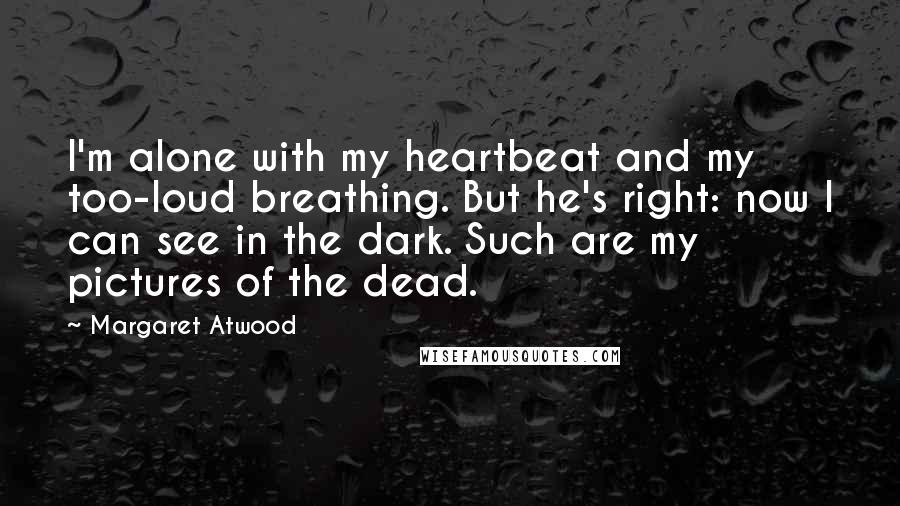 Margaret Atwood Quotes: I'm alone with my heartbeat and my too-loud breathing. But he's right: now I can see in the dark. Such are my pictures of the dead.