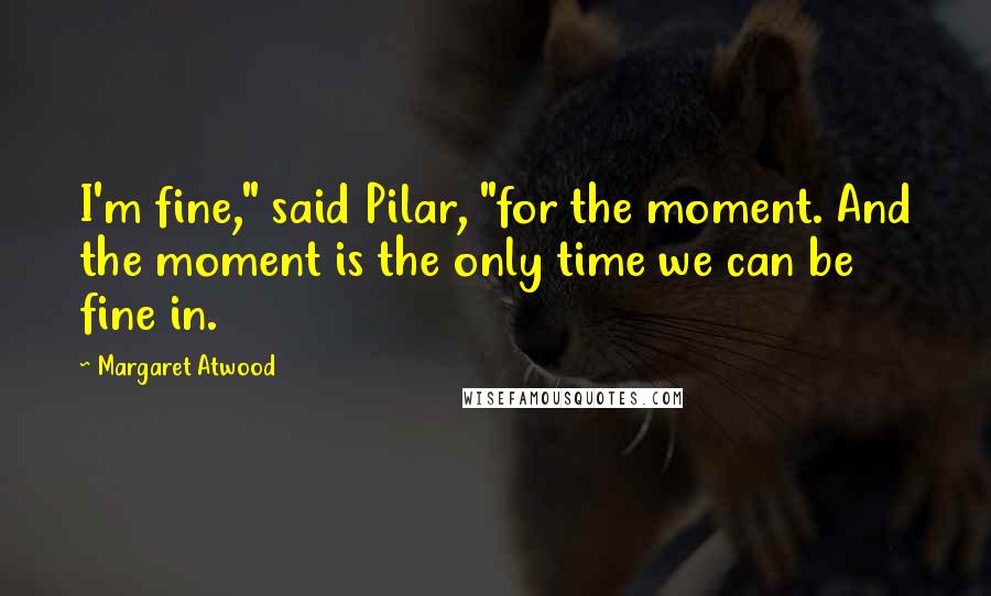 Margaret Atwood Quotes: I'm fine," said Pilar, "for the moment. And the moment is the only time we can be fine in.