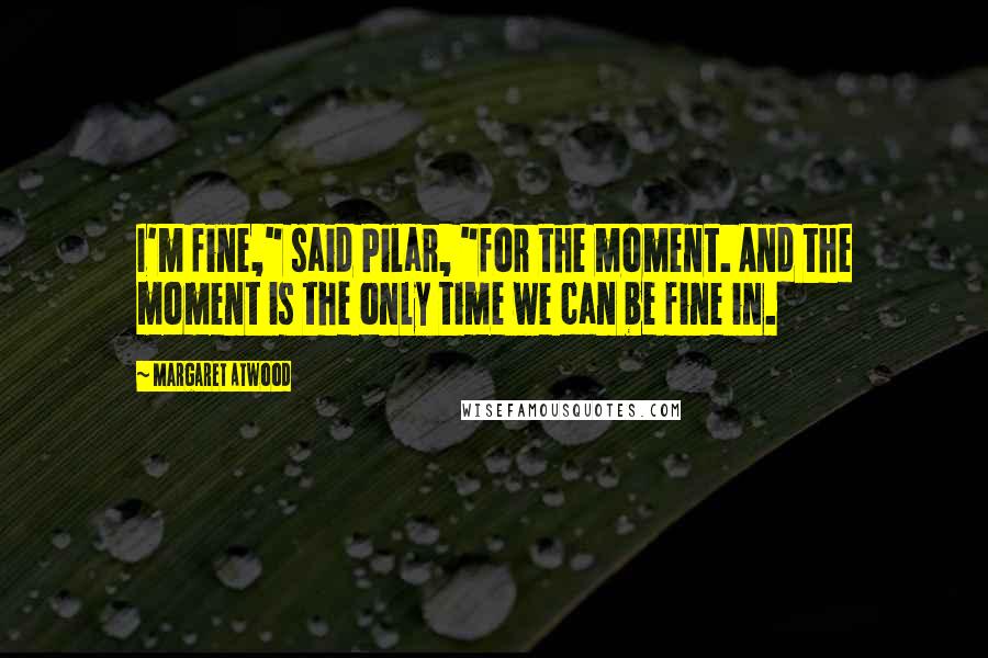 Margaret Atwood Quotes: I'm fine," said Pilar, "for the moment. And the moment is the only time we can be fine in.