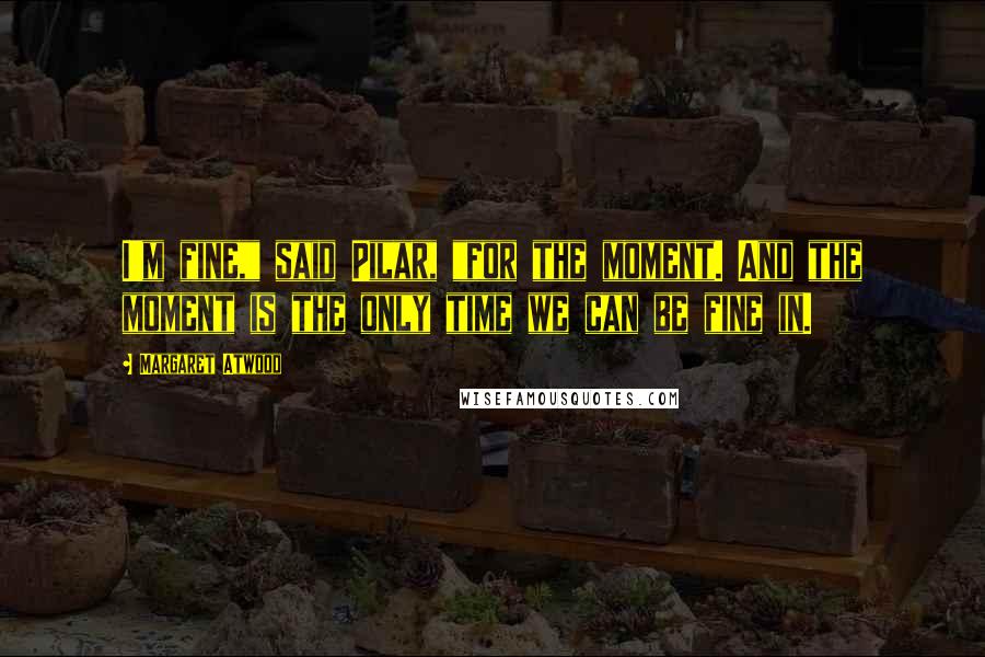 Margaret Atwood Quotes: I'm fine," said Pilar, "for the moment. And the moment is the only time we can be fine in.