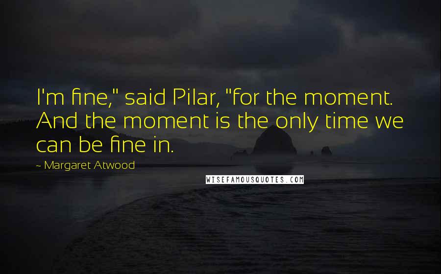 Margaret Atwood Quotes: I'm fine," said Pilar, "for the moment. And the moment is the only time we can be fine in.