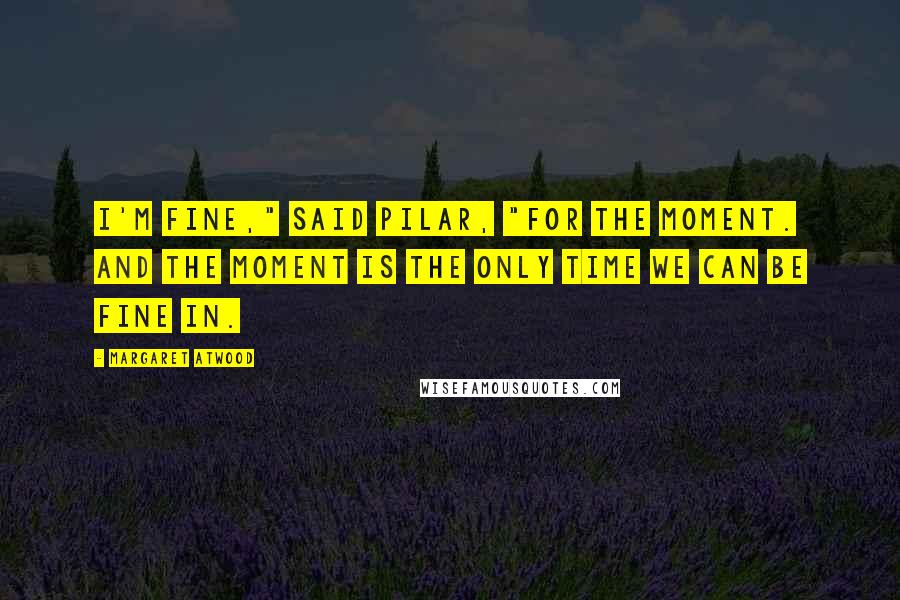 Margaret Atwood Quotes: I'm fine," said Pilar, "for the moment. And the moment is the only time we can be fine in.
