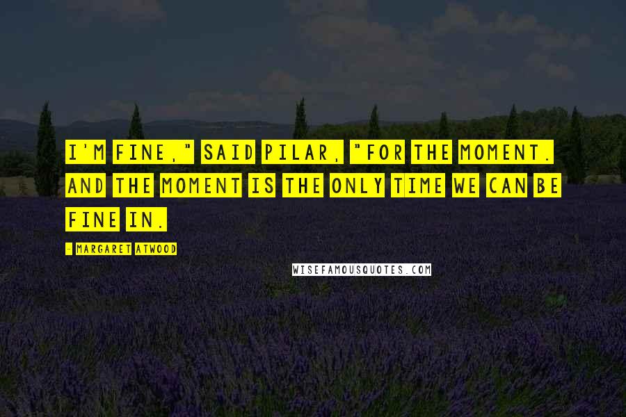 Margaret Atwood Quotes: I'm fine," said Pilar, "for the moment. And the moment is the only time we can be fine in.