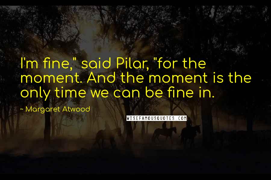 Margaret Atwood Quotes: I'm fine," said Pilar, "for the moment. And the moment is the only time we can be fine in.