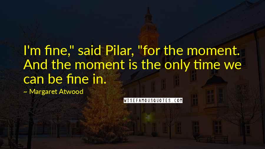 Margaret Atwood Quotes: I'm fine," said Pilar, "for the moment. And the moment is the only time we can be fine in.