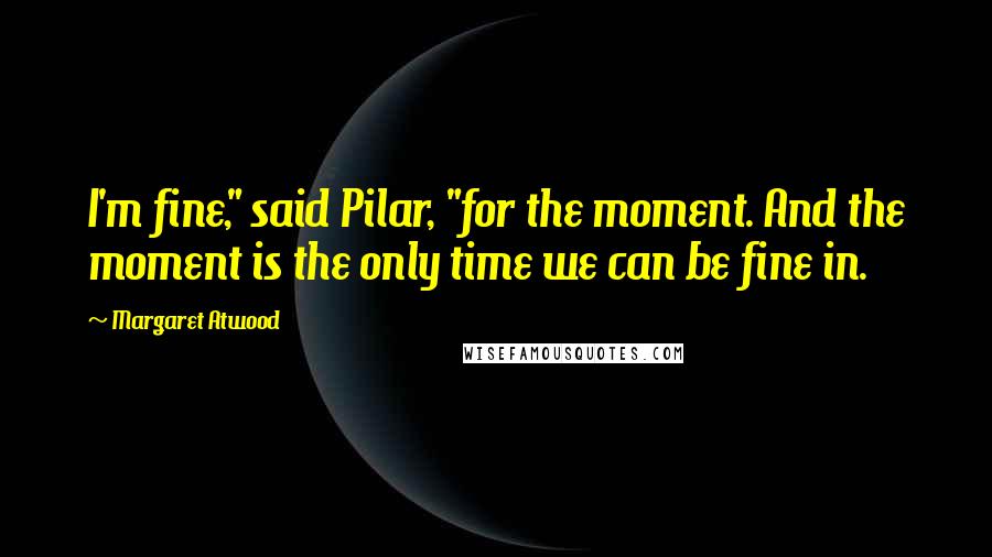 Margaret Atwood Quotes: I'm fine," said Pilar, "for the moment. And the moment is the only time we can be fine in.