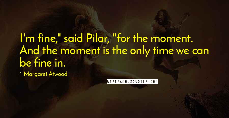 Margaret Atwood Quotes: I'm fine," said Pilar, "for the moment. And the moment is the only time we can be fine in.