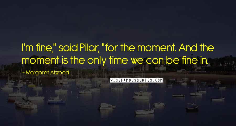 Margaret Atwood Quotes: I'm fine," said Pilar, "for the moment. And the moment is the only time we can be fine in.